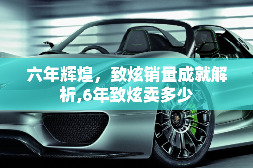六年辉煌，致炫销量成就解析,6年致炫卖多少