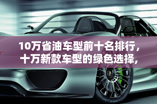 10万省油车型前十名排行，十万新款车型的绿色选择,10万省油车型前十名排行，十万新款车型