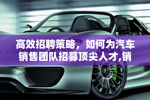 高效招聘策略，如何为汽车销售团队招募顶尖人才,销售汽车怎么招聘？