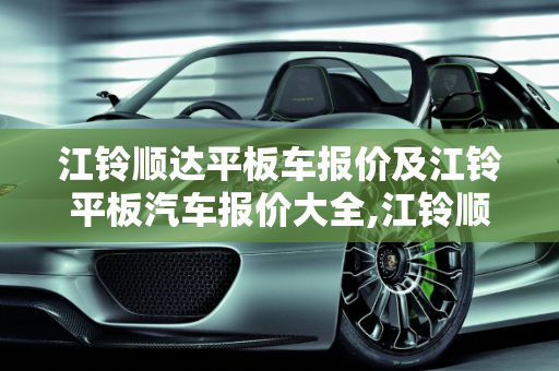 江铃顺达平板车报价及江铃平板汽车报价大全,江铃顺达平板车报价，江铃平板汽车报价大全