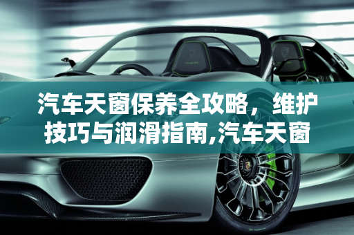 汽车天窗保养全攻略，维护技巧与润滑指南,汽车天窗怎么保养啊，我哪轨道都干了，用什么油好啊，怎样保养汽车天窗
