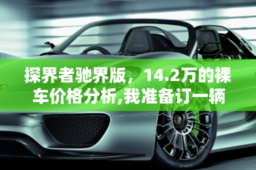 探界者驰界版，14.2万的裸车价格分析,我准备订一辆探界者驰界，裸车14.2万，这个价格怎么样