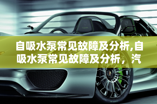 自吸水泵常见故障及分析,自吸水泵常见故障及分析，汽车自吸故障