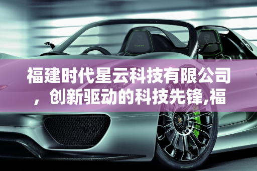 福建时代星云科技有限公司，创新驱动的科技先锋,福建时代星云科技有限公司怎么样